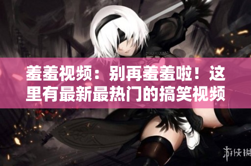 羞羞视频：别再羞羞啦！这里有最新最热门的搞笑视频！