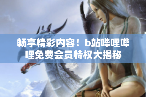 畅享精彩内容！b站哔哩哔哩免费会员特权大揭秘