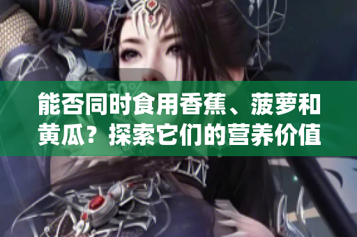 能否同时食用香蕉、菠萝和黄瓜？探索它们的营养价值和搭配技巧(1)