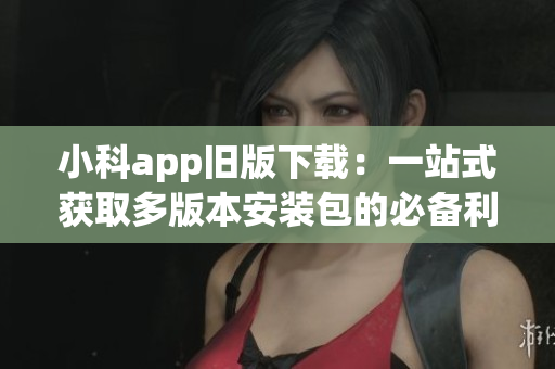 小科app旧版下载：一站式获取多版本安装包的必备利器