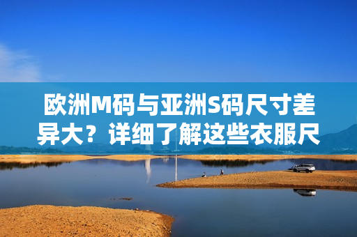 欧洲M码与亚洲S码尺寸差异大？详细了解这些衣服尺码范围！