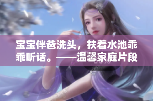 宝宝伴爸洗头，扶着水池乖乖听话。——温馨家庭片段