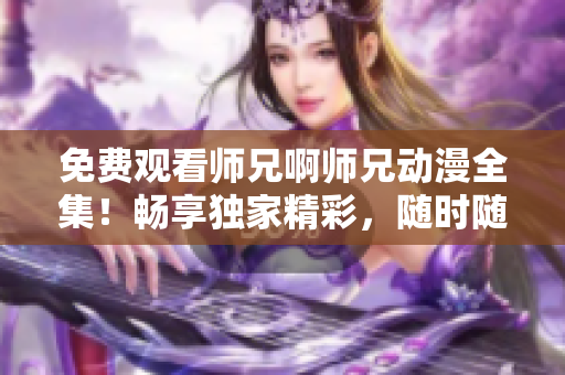 免费观看师兄啊师兄动漫全集！畅享独家精彩，随时随地追剧！