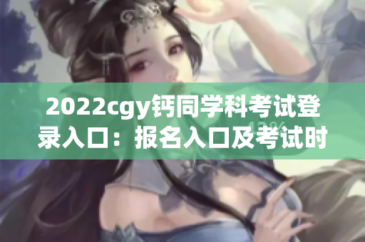 2022cgy钙同学科考试登录入口：报名入口及考试时间安排