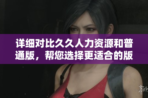 详细对比久久人力资源和普通版，帮您选择更适合的版本
