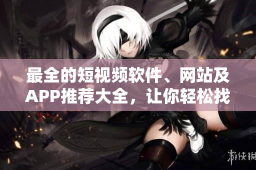 最全的短视频软件、网站及APP推荐大全，让你轻松找到适合自己的平台！