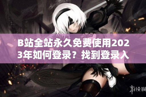 B站全站永久免费使用2023年如何登录？找到登录入口很简单