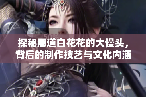 探秘那道白花花的大馒头，背后的制作技艺与文化内涵