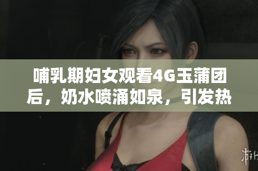 哺乳期妇女观看4G玉蒲团后，奶水喷涌如泉，引发热议