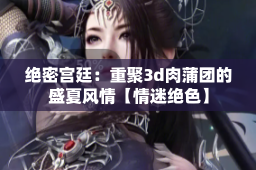 绝密宫廷：重聚3d肉蒲团的盛夏风情【情迷绝色】