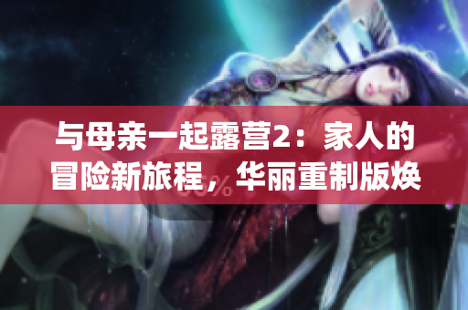与母亲一起露营2：家人的冒险新旅程，华丽重制版焕发活力(1)