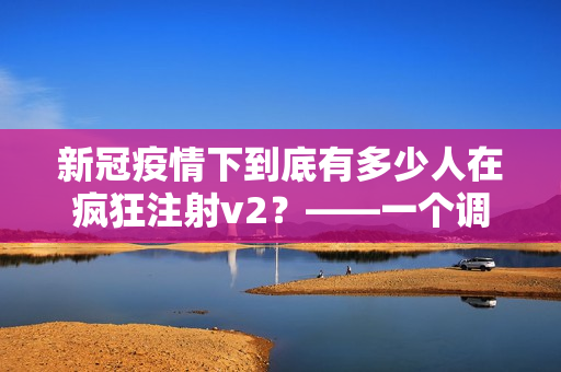 新冠疫情下到底有多少人在疯狂注射v2？——一个调查报告