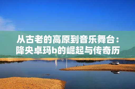从古老的高原到音乐舞台：降央卓玛b的崛起与传奇历程