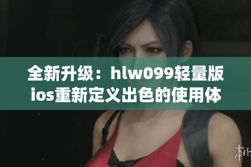 全新升级：hlw099轻量版ios重新定义出色的使用体验(1)