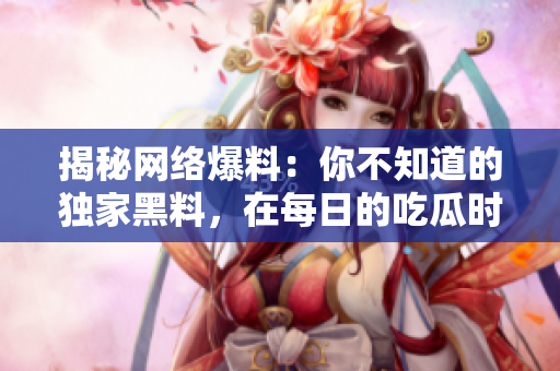 揭秘网络爆料：你不知道的独家黑料，在每日的吃瓜时刻里不容错过！