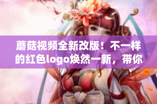 蘑菇视频全新改版！不一样的红色logo焕然一新，带你畅享新体验(1)