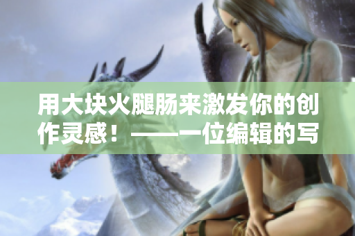 用大块火腿肠来激发你的创作灵感！——一位编辑的写作心得