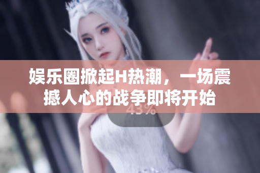 娱乐圈掀起H热潮，一场震撼人心的战争即将开始