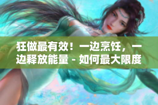 狂做最有效！一边烹饪，一边释放能量 - 如何最大限度发挥烹饪的效率