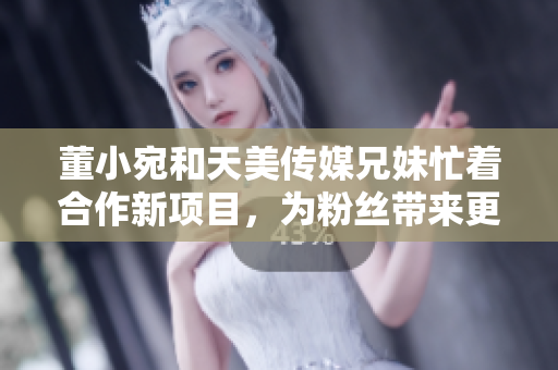 董小宛和天美传媒兄妹忙着合作新项目，为粉丝带来更多创意内容！