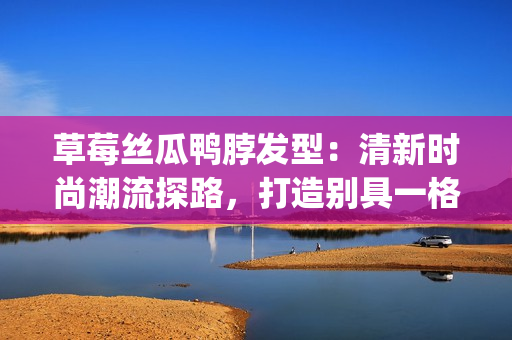 草莓丝瓜鸭脖发型：清新时尚潮流探路，打造别具一格个性发型。(1)