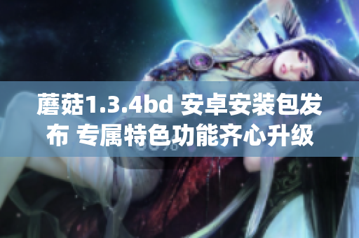 蘑菇1.3.4bd 安卓安装包发布 专属特色功能齐心升级(1)