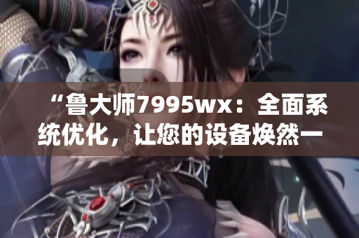 “鲁大师7995wx：全面系统优化，让您的设备焕然一新”