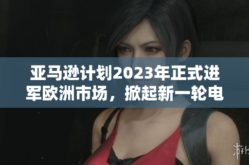 亚马逊计划2023年正式进军欧洲市场，掀起新一轮电商消费狂潮