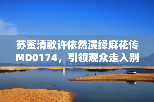 苏蜜清歌许依然演绎麻花传MD0174，引领观众走入别样悬疑世界