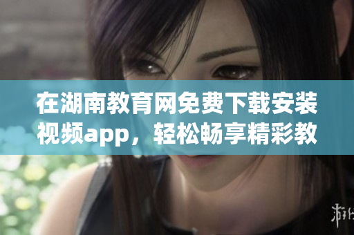 在湖南教育网免费下载安装视频app，轻松畅享精彩教育资源(1)