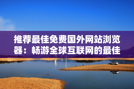 推荐最佳免费国外网站浏览器：畅游全球互联网的最佳选择