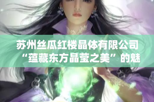 苏州丝瓜红楼晶体有限公司“蕴藏东方晶莹之美”的魅力产业新秀(1)