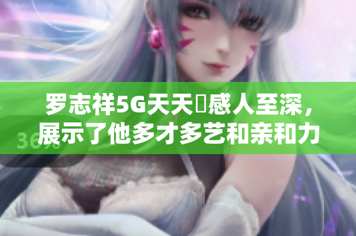 罗志祥5G天天奭感人至深，展示了他多才多艺和亲和力，观后感动不已