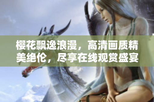 樱花飘逸浪漫，高清画质精美绝伦，尽享在线观赏盛宴