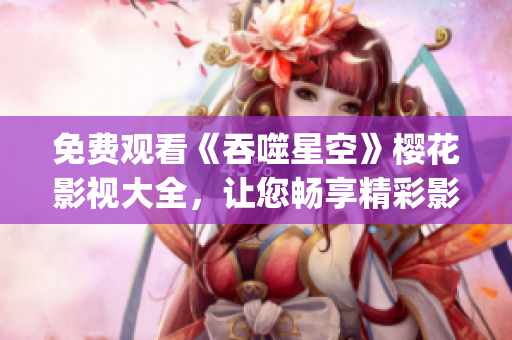 免费观看《吞噬星空》樱花影视大全，让您畅享精彩影视新体验(1)