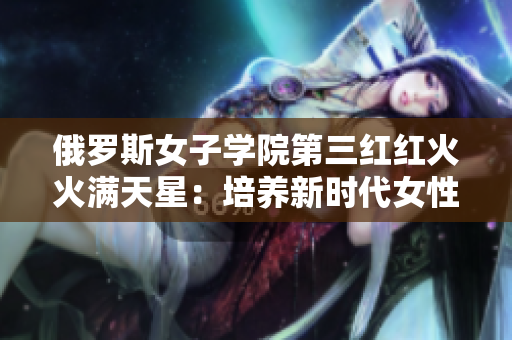 俄罗斯女子学院第三红红火火满天星：培养新时代女性领袖