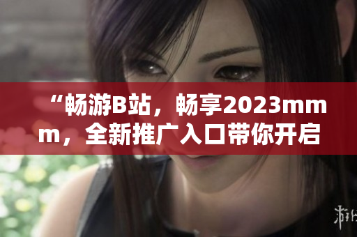 “畅游B站，畅享2023mmm，全新推广入口带你开启全新体验!”