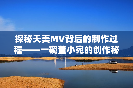 探秘天美MV背后的制作过程——一窥董小宛的创作秘密