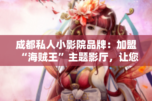 成都私人小影院品牌：加盟“海贼王”主题影厅，让您尽享精彩电影时光