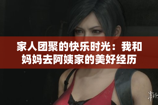 家人团聚的快乐时光：我和妈妈去阿姨家的美好经历