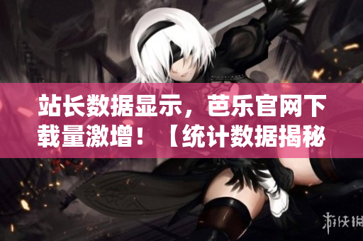 站长数据显示，芭乐官网下载量激增！【统计数据揭秘】