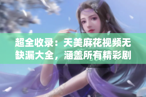 超全收录：天美麻花视频无缺漏大全，涵盖所有精彩剧集(1)