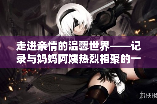 走进亲情的温馨世界——记录与妈妈阿姨热烈相聚的一天