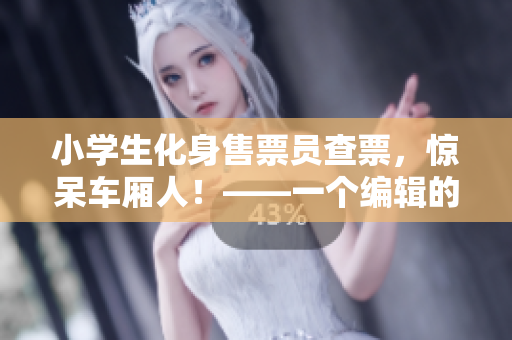小学生化身售票员查票，惊呆车厢人！——一个编辑的视角