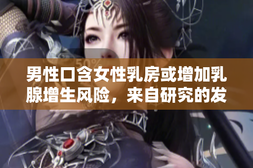 男性口含女性乳房或增加乳腺增生风险，来自研究的发现