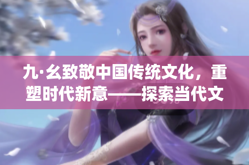 九·幺致敬中国传统文化，重塑时代新意——探索当代文化复兴之路(1)