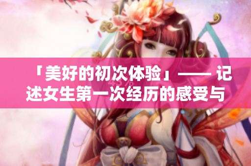 「美好的初次体验」—— 记述女生第一次经历的感受与感悟