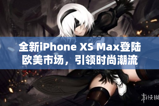 全新iPhone XS Max登陆欧美市场，引领时尚潮流