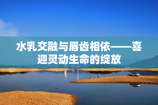 水乳交融与唇齿相依——喜迎灵动生命的绽放