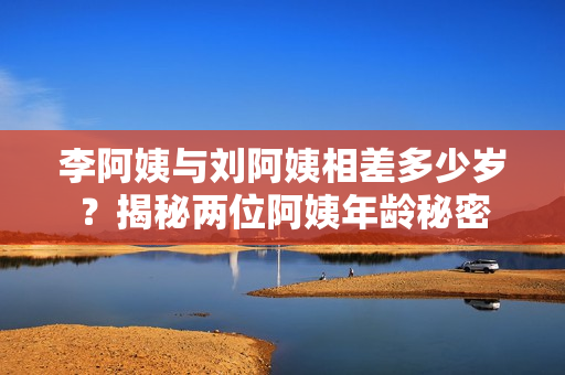 李阿姨与刘阿姨相差多少岁？揭秘两位阿姨年龄秘密